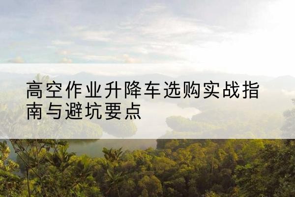 桦川升降车怎么选-高空作业升降车选购实战指南与避坑要点