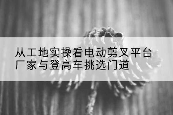 桦川电动剪叉升降平台厂家-从工地实操看电动剪叉平台厂家与登高车挑选门道