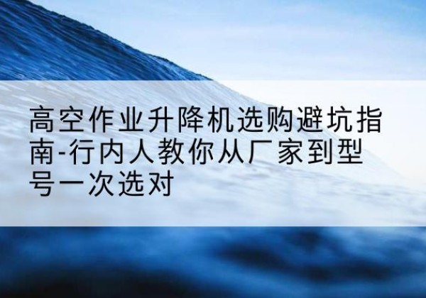 桦川升降平台厂家-高空作业升降机选购避坑指南-行内人教你从厂家到型号一次选对