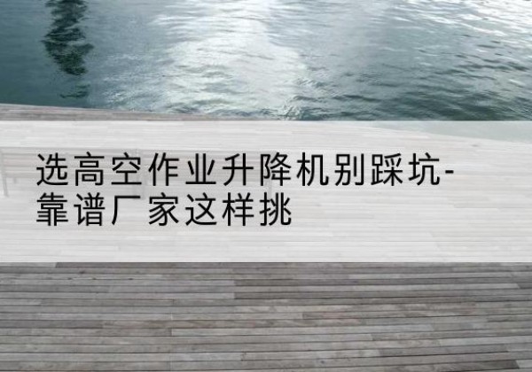 桦川剪叉式升降机厂家-选高空作业升降机别踩坑-靠谱厂家这样挑