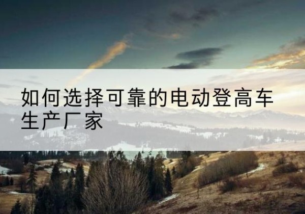 桦川电动登高车厂家-如何选择可靠的电动登高车生产厂家