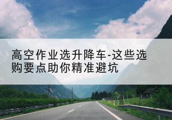 桦川升降车厂家-高空作业选升降车-这些选购要点助你*避坑