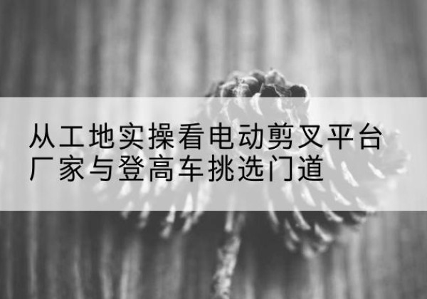 桦川电动剪叉升降平台厂家-从工地实操看电动剪叉平台厂家与登高车挑选门道