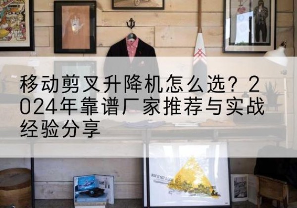 桦川升降平台厂家推荐-移动剪叉升降机怎么选？2024年靠谱厂家推荐与实战经验分享